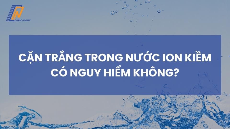 cặn trắng trong nước ion kiềm có nguy hiểm không